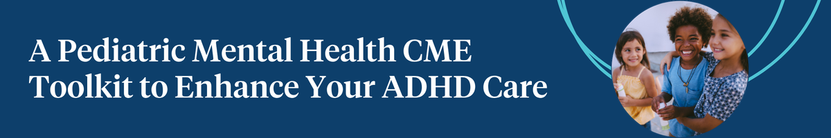 A Pediatric Mental Health CME Toolkit to Enhance Your ADHD Care